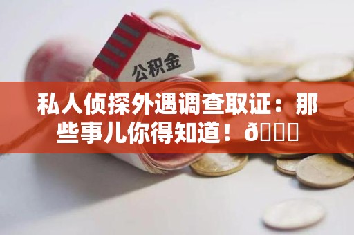永春私人侦探外遇调查取证：那些事儿你得知道！😎