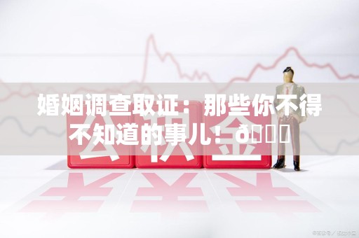 永春婚姻调查取证：那些你不得不知道的事儿！😎