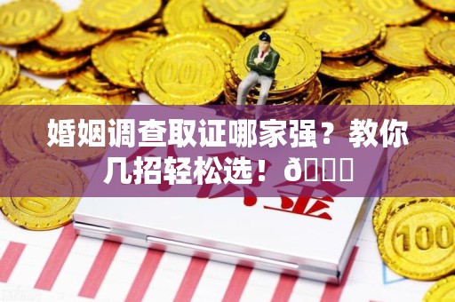 永春婚姻调查取证哪家强？教你几招轻松选！😎