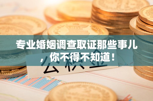 永春专业婚姻调查取证那些事儿，你不得不知道！
