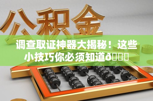 永春调查取证神器大揭秘！这些小技巧你必须知道😎